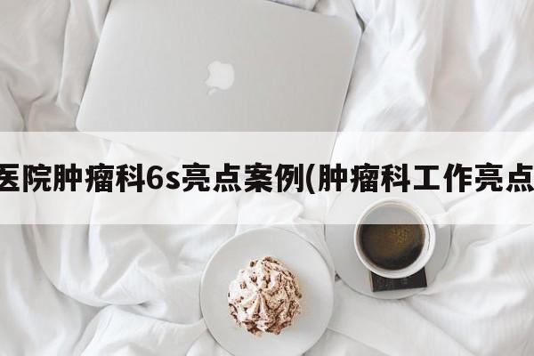 医院肿瘤科6s亮点案例(肿瘤科工作亮点)